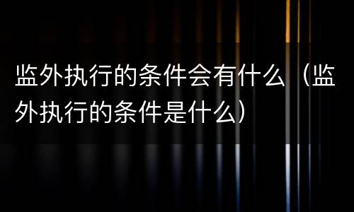 监外执行的条件会有什么（监外执行的条件是什么）