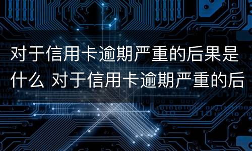 对于信用卡逾期严重的后果是什么 对于信用卡逾期严重的后果是什么呢