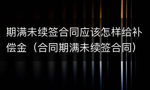 期满未续签合同应该怎样给补偿金（合同期满未续签合同）