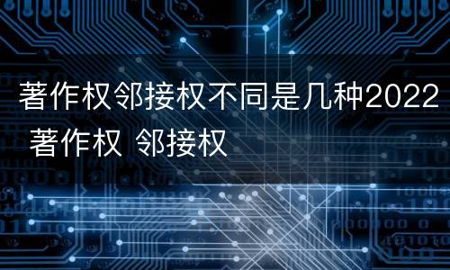 著作权邻接权不同是几种2022 著作权 邻接权
