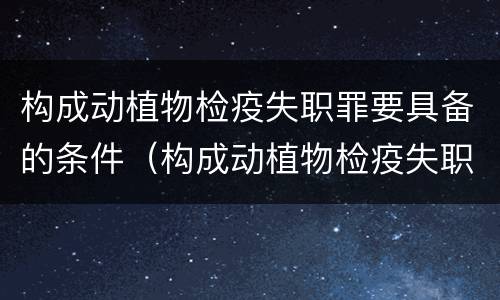 构成动植物检疫失职罪要具备的条件（构成动植物检疫失职罪要具备的条件是）