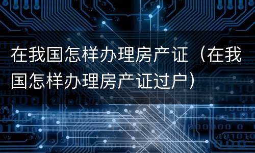 在我国怎样办理房产证（在我国怎样办理房产证过户）
