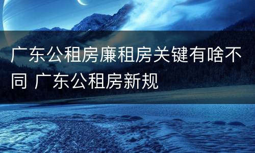 广东公租房廉租房关键有啥不同 广东公租房新规
