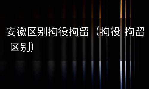 安徽区别拘役拘留（拘役 拘留 区别）
