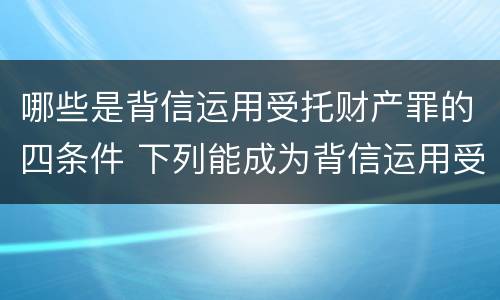 哪些是背信运用受托财产罪的四条件 下列能成为背信运用受托财产罪