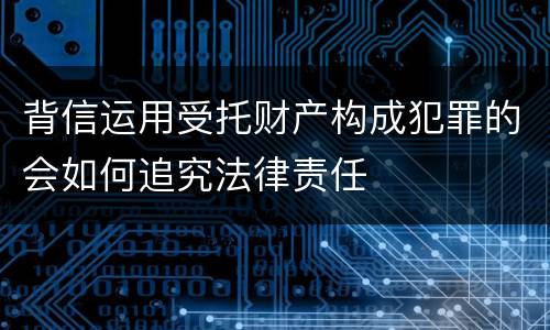 背信运用受托财产构成犯罪的会如何追究法律责任