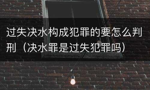 过失决水构成犯罪的要怎么判刑（决水罪是过失犯罪吗）