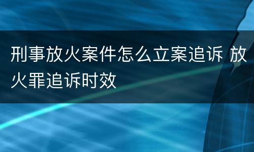 刑事放火案件怎么立案追诉 放火罪追诉时效