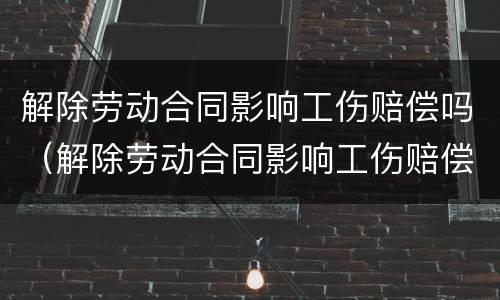 解除劳动合同影响工伤赔偿吗（解除劳动合同影响工伤赔偿吗）