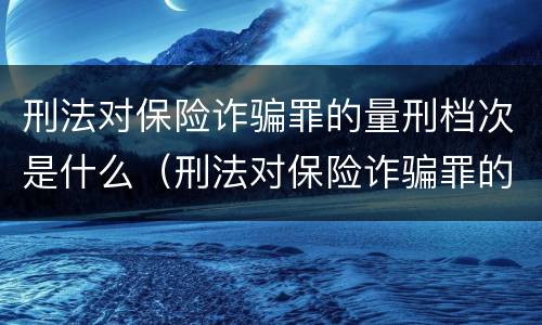 刑法对保险诈骗罪的量刑档次是什么（刑法对保险诈骗罪的量刑档次是什么规定）