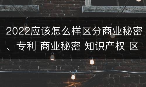 2022应该怎么样区分商业秘密、专利 商业秘密 知识产权 区别