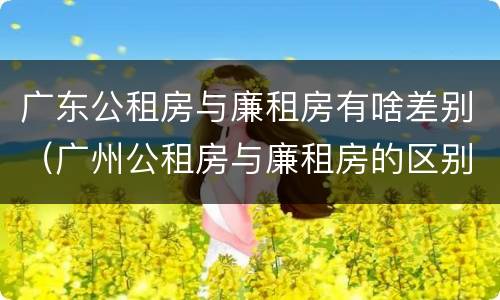 广东公租房与廉租房有啥差别（广州公租房与廉租房的区别）