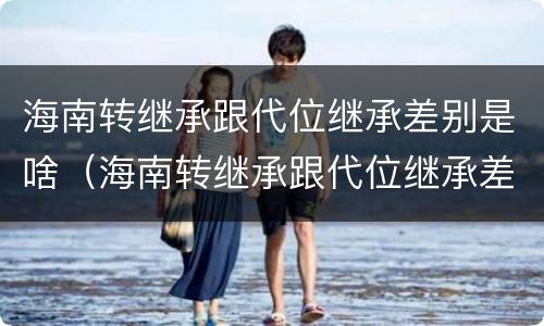 海南转继承跟代位继承差别是啥（海南转继承跟代位继承差别是啥呢）