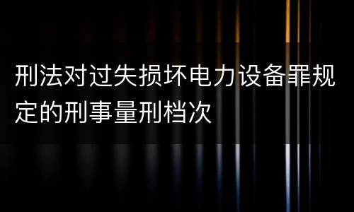 刑法对过失损坏电力设备罪规定的刑事量刑档次