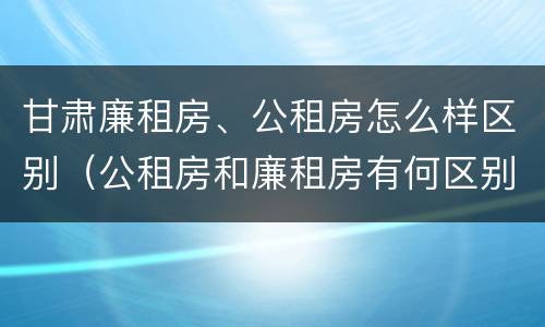 甘肃廉租房、公租房怎么样区别（公租房和廉租房有何区别）