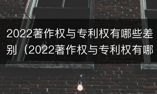 2022著作权与专利权有哪些差别（2022著作权与专利权有哪些差别和区别）