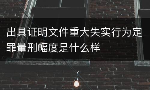 出具证明文件重大失实行为定罪量刑幅度是什么样