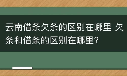 云南借条欠条的区别在哪里 欠条和借条的区别在哪里?