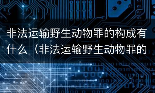 非法运输野生动物罪的构成有什么（非法运输野生动物罪的构成有什么要件）
