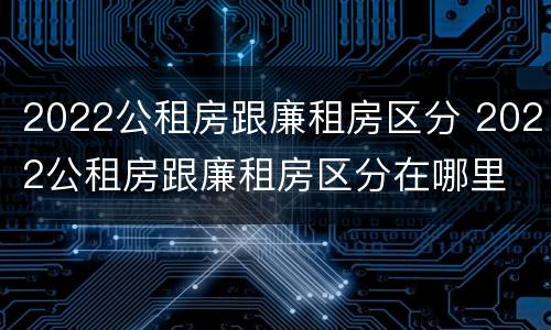 2022公租房跟廉租房区分 2022公租房跟廉租房区分在哪里