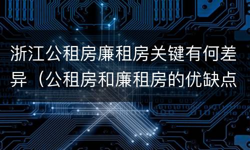 浙江公租房廉租房关键有何差异（公租房和廉租房的优缺点）