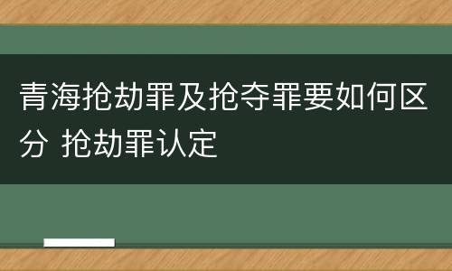 青海抢劫罪及抢夺罪要如何区分 抢劫罪认定
