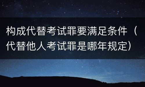 构成代替考试罪要满足条件（代替他人考试罪是哪年规定）