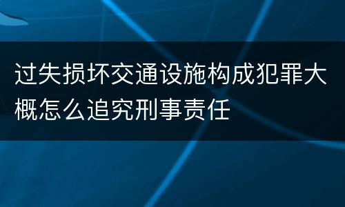 过失损坏交通设施构成犯罪大概怎么追究刑事责任