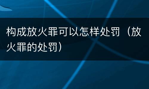 构成放火罪可以怎样处罚（放火罪的处罚）