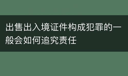 出售出入境证件构成犯罪的一般会如何追究责任