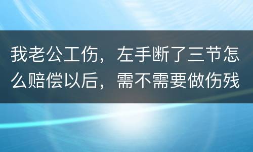 我老公工伤，左手断了三节怎么赔偿以后，需不需要做伤残鉴定