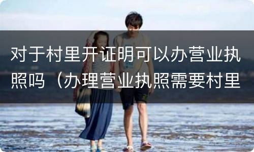 对于村里开证明可以办营业执照吗（办理营业执照需要村里开证明吗）