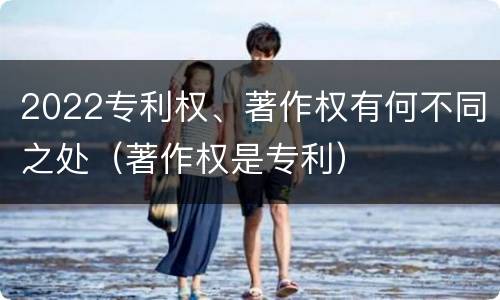 2022专利权、著作权有何不同之处（著作权是专利）