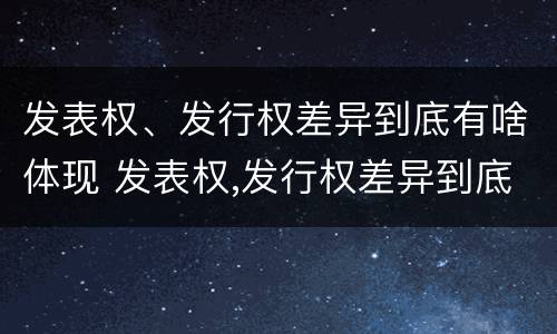 发表权、发行权差异到底有啥体现 发表权,发行权差异到底有啥体现呢