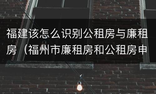 福建该怎么识别公租房与廉租房（福州市廉租房和公租房申请标准）