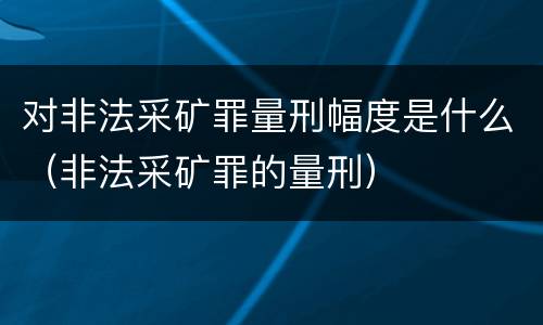 对非法采矿罪量刑幅度是什么（非法采矿罪的量刑）