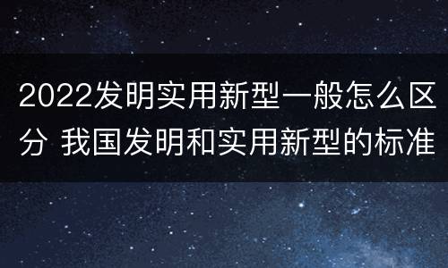 2022发明实用新型一般怎么区分 我国发明和实用新型的标准