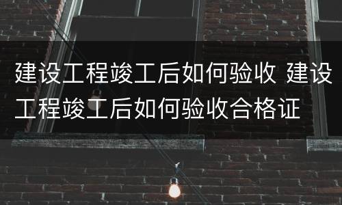 建设工程竣工后如何验收 建设工程竣工后如何验收合格证