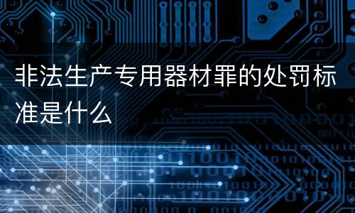 非法生产专用器材罪的处罚标准是什么