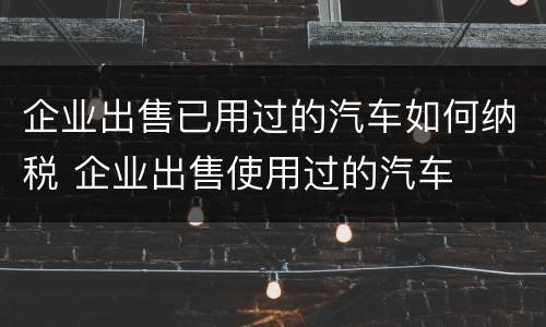 企业出售已用过的汽车如何纳税 企业出售使用过的汽车
