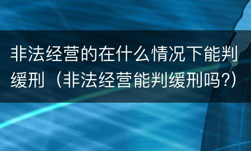 非法经营的在什么情况下能判缓刑（非法经营能判缓刑吗?）