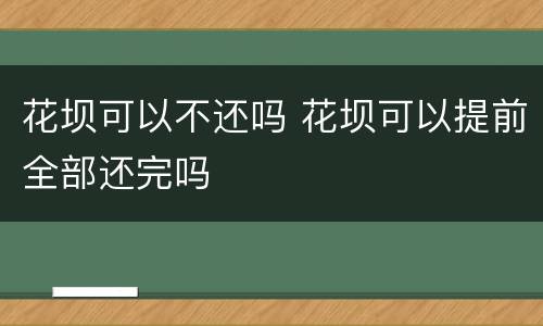 花坝可以不还吗 花坝可以提前全部还完吗