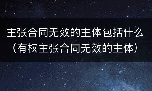 主张合同无效的主体包括什么（有权主张合同无效的主体）