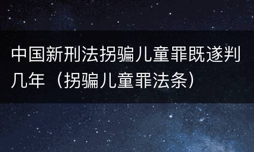 中国新刑法拐骗儿童罪既遂判几年（拐骗儿童罪法条）