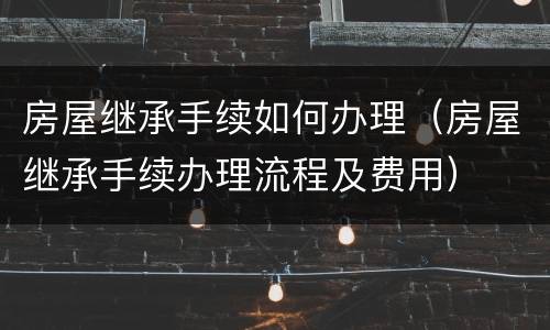 房屋继承手续如何办理（房屋继承手续办理流程及费用）