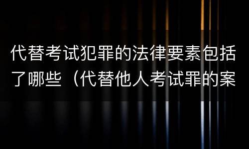代替考试犯罪的法律要素包括了哪些（代替他人考试罪的案例分析）