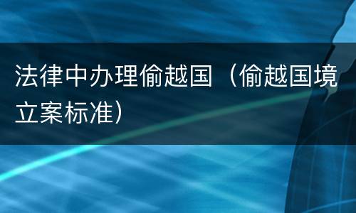 法律中办理偷越国（偷越国境立案标准）