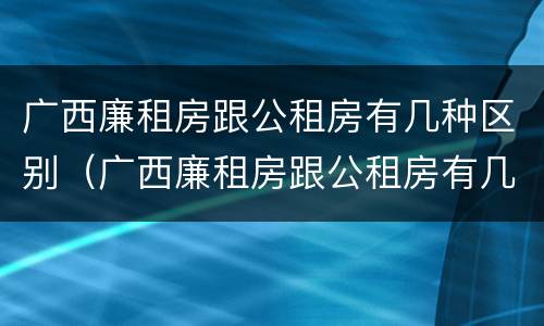 广西廉租房跟公租房有几种区别（广西廉租房跟公租房有几种区别呢）