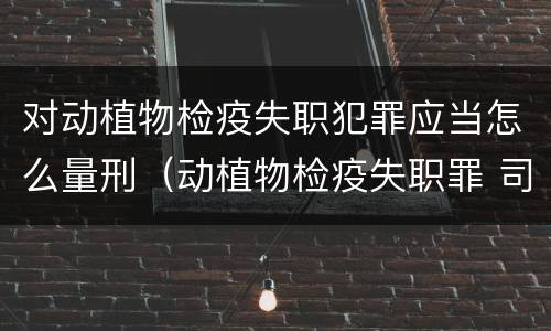 对动植物检疫失职犯罪应当怎么量刑（动植物检疫失职罪 司法解释）