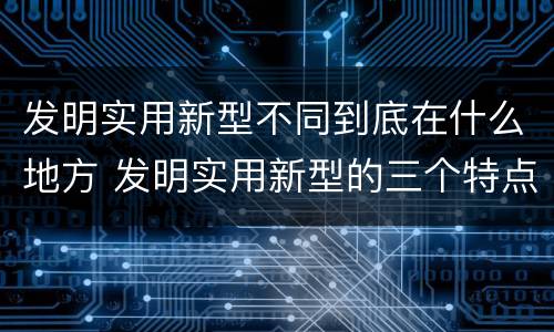 发明实用新型不同到底在什么地方 发明实用新型的三个特点